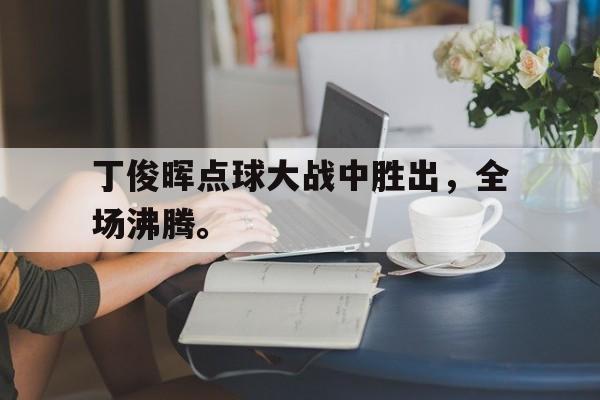 海星体育官网入口-丁俊晖点球大战中胜出，全场沸腾。