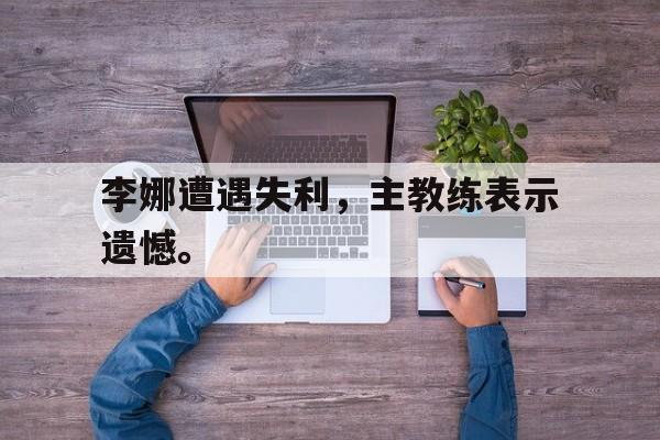 海星tv-李娜遭遇失利，主教练表示遗憾。