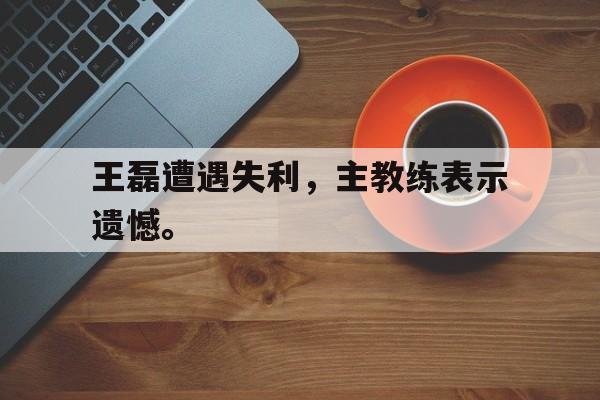 海星体育官网入口-王磊遭遇失利，主教练表示遗憾。