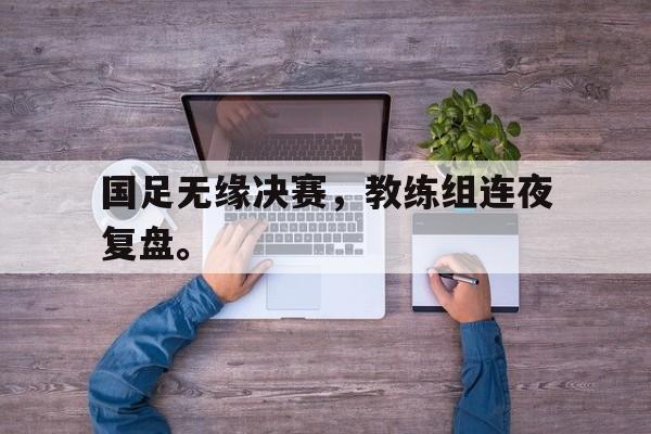 海星tv官网-国足无缘决赛，教练组连夜复盘。