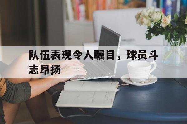 队伍表现令人瞩目，球员斗志昂扬