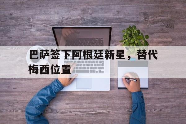 海星体育直播-巴萨签下阿根廷新星，替代梅西位置