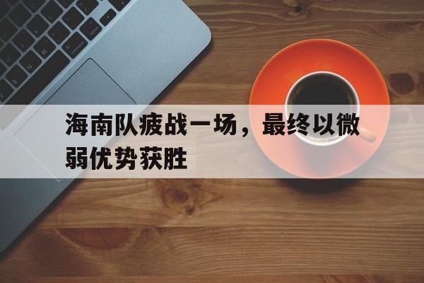 海星体育直播-海南队疲战一场，最终以微弱优势获胜