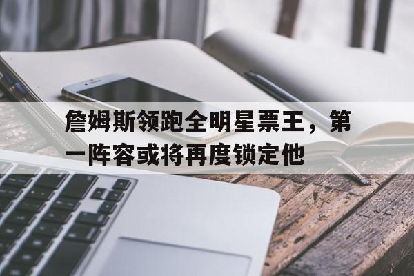 海星tv-詹姆斯领跑全明星票王，第一阵容或将再度锁定他