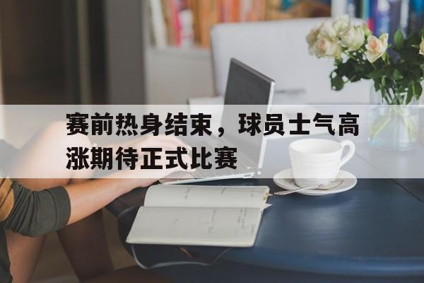 海星体育官网入口-赛前热身结束，球员士气高涨期待正式比赛