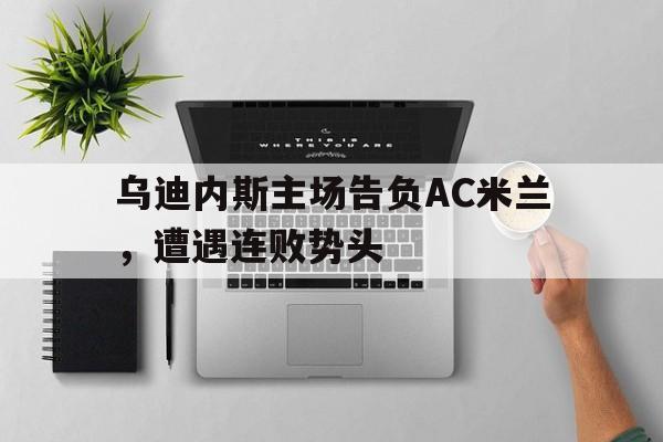 海星直播-乌迪内斯主场告负AC米兰，遭遇连败势头
