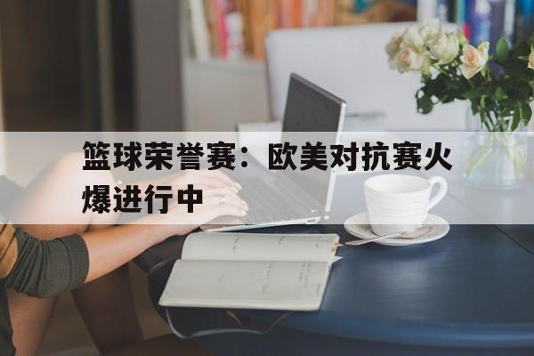 海星tv官网-篮球荣誉赛：欧美对抗赛火爆进行中